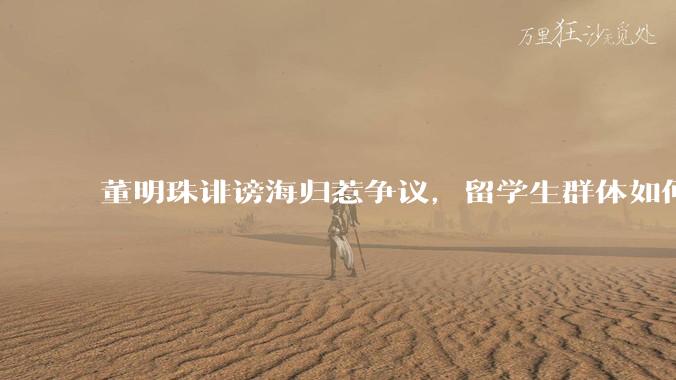 董明珠诽谤海归惹争议，留学生群体如何依法维权？